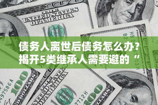 北京债务人离世后债务怎么办？揭开5类继承人需要避的“坑”