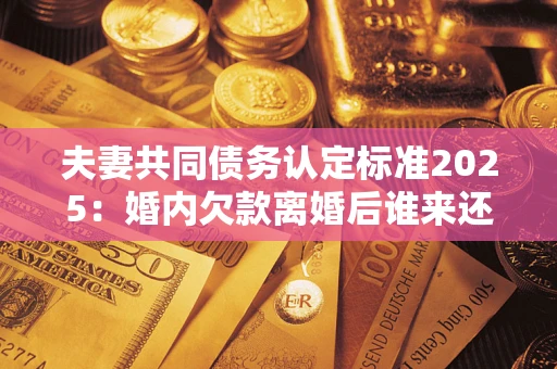 北京夫妻共同债务认定标准2025:婚内欠款离婚后谁来还? 北京夫妻共同债务认定标准2025:婚内欠款离婚后谁来还?