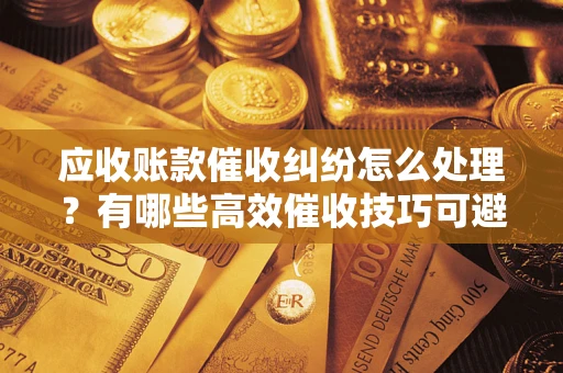 北京应收账款催收纠纷怎么处理？有哪些高效催收技巧可避免坏账？